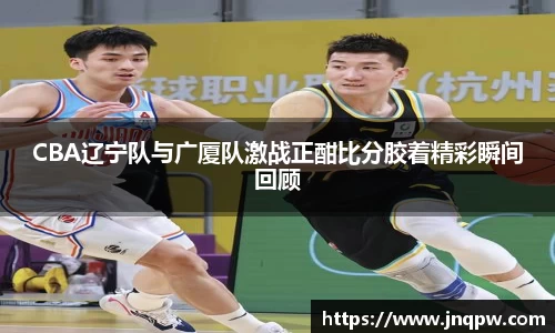 CBA辽宁队与广厦队激战正酣比分胶着精彩瞬间回顾