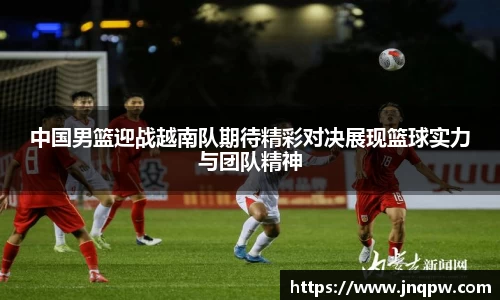 中国男篮迎战越南队期待精彩对决展现篮球实力与团队精神