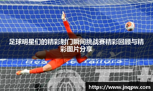 足球明星们的精彩射门瞬间挑战赛精彩回顾与精彩图片分享
