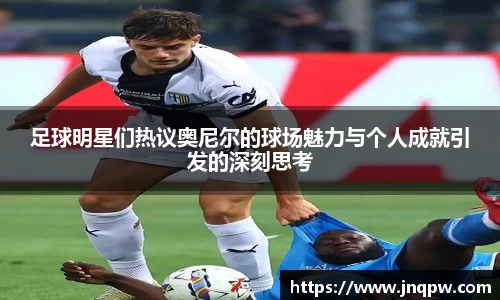足球明星们热议奥尼尔的球场魅力与个人成就引发的深刻思考