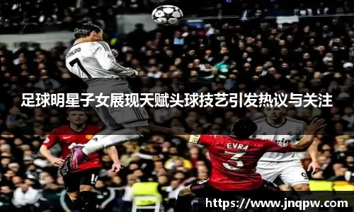 足球明星子女展现天赋头球技艺引发热议与关注